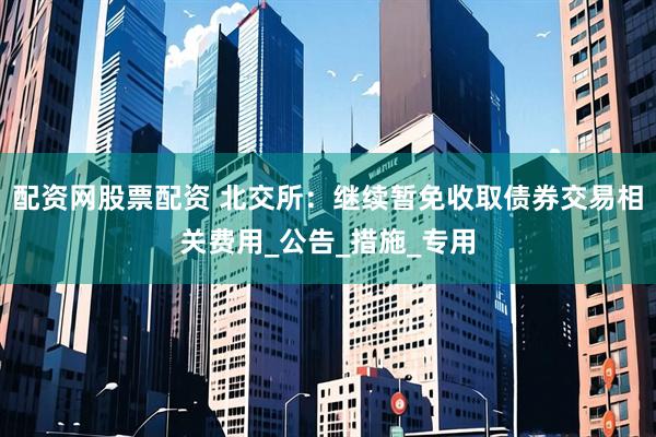 配资网股票配资 北交所：继续暂免收取债券交易相关费用_公告_措施_专用