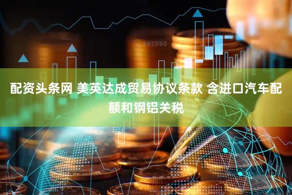 配资头条网 美英达成贸易协议条款 含进口汽车配额和钢铝关税