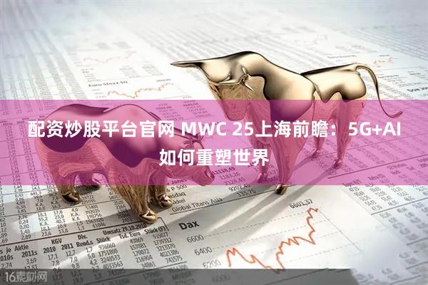 配资炒股平台官网 MWC 25上海前瞻：5G+AI如何重塑世界
