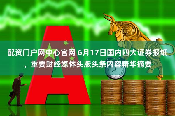 配资门户网中心官网 6月17日国内四大证券报纸、重要财经媒体头版头条内容精华摘要