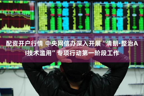 配资开户行情 中央网信办深入开展“清朗·整治AI技术滥用”专项行动第一阶段工作