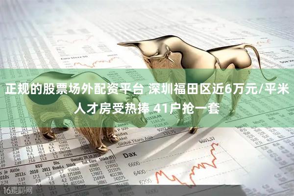 正规的股票场外配资平台 深圳福田区近6万元/平米人才房受热捧 41户抢一套