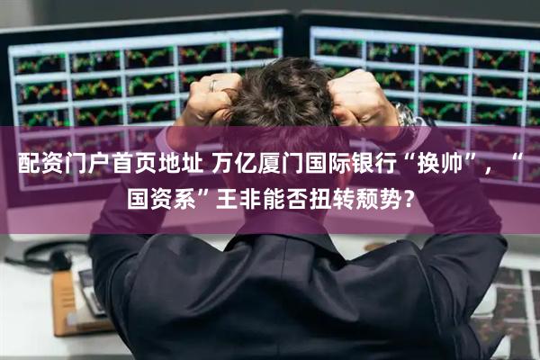 配资门户首页地址 万亿厦门国际银行“换帅”，“国资系”王非能否扭转颓势？