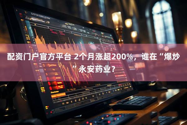配资门户官方平台 2个月涨超200%，谁在“爆炒”永安药业？