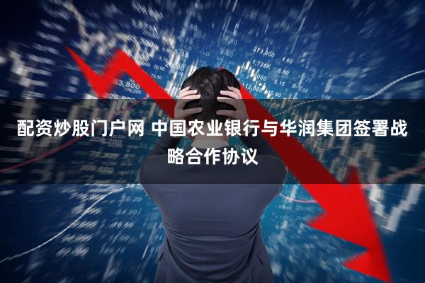 配资炒股门户网 中国农业银行与华润集团签署战略合作协议