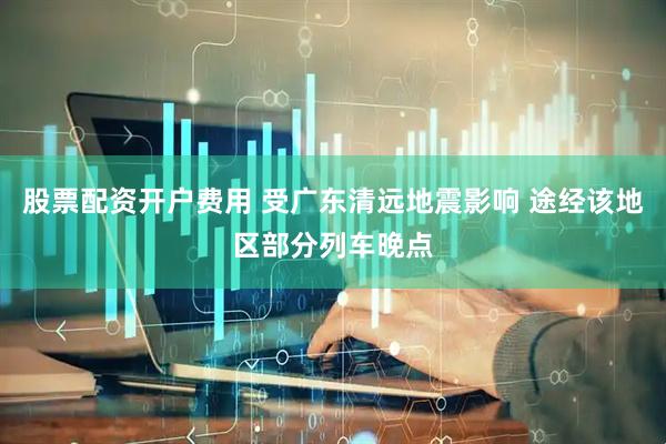 股票配资开户费用 受广东清远地震影响 途经该地区部分列车晚点