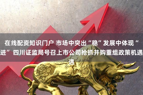 在线配资知识门户 市场中突出“稳”发展中体现“进” 四川证监局号召上市公司抢抓并购重组政策机遇