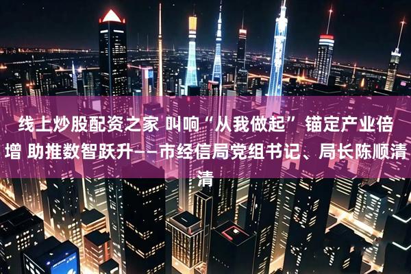 线上炒股配资之家 叫响“从我做起” 锚定产业倍增 助推数智跃升——市经信局党组书记、局长陈顺清
