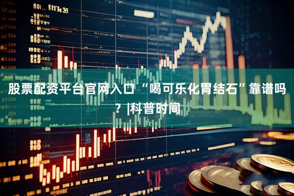 股票配资平台官网入口 “喝可乐化胃结石”靠谱吗？|科普时间