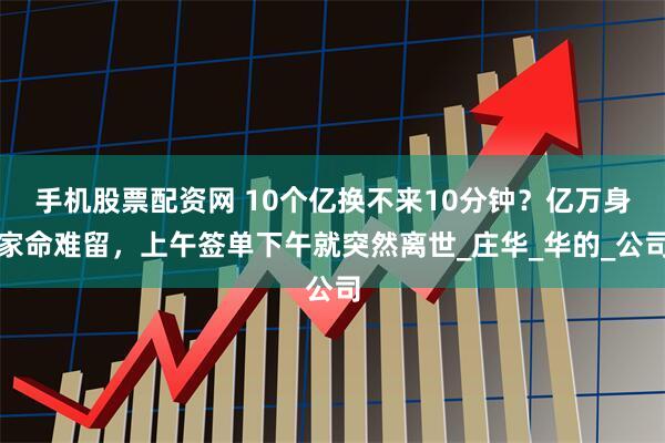 手机股票配资网 10个亿换不来10分钟？亿万身家命难留，上午签单下午就突然离世_庄华_华的_公司