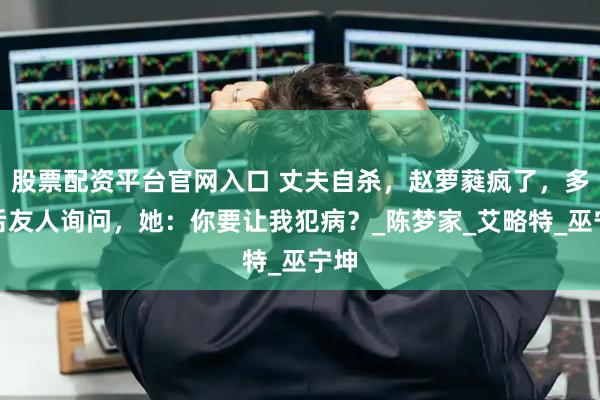 股票配资平台官网入口 丈夫自杀，赵萝蕤疯了，多年后友人询问，她：你要让我犯病？_陈梦家_艾略特_巫宁坤
