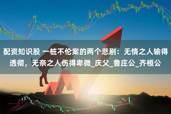 配资知识股 一桩不伦案的两个悲剧：无情之人输得透彻，无奈之人伤得卑微_庆父_鲁庄公_齐桓公