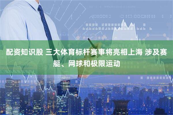 配资知识股 三大体育标杆赛事将亮相上海 涉及赛艇、网球和极限运动