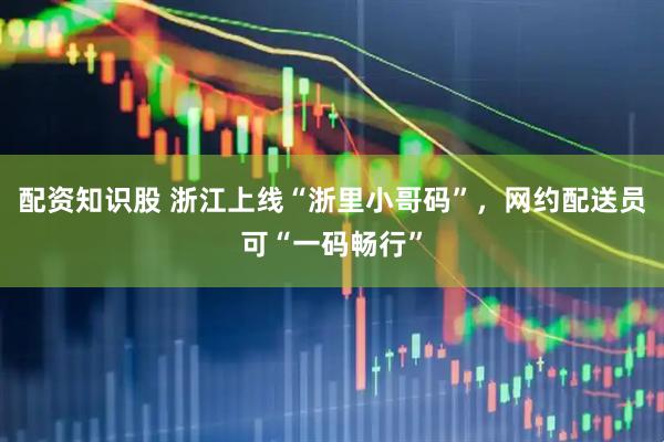 配资知识股 浙江上线“浙里小哥码”，网约配送员可“一码畅行”