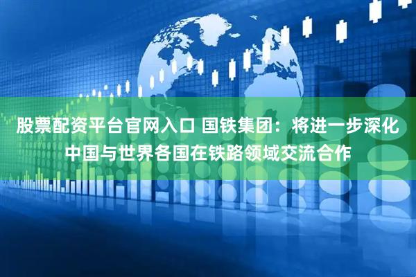 股票配资平台官网入口 国铁集团：将进一步深化中国与世界各国在铁路领域交流合作