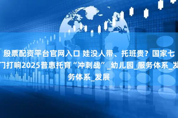 股票配资平台官网入口 娃没人带、托班贵？国家七部门打响2025普惠托育“冲刺战”_幼儿园_服务体系_发展