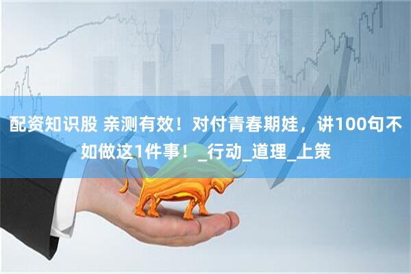 配资知识股 亲测有效！对付青春期娃，讲100句不如做这1件事！_行动_道理_上策