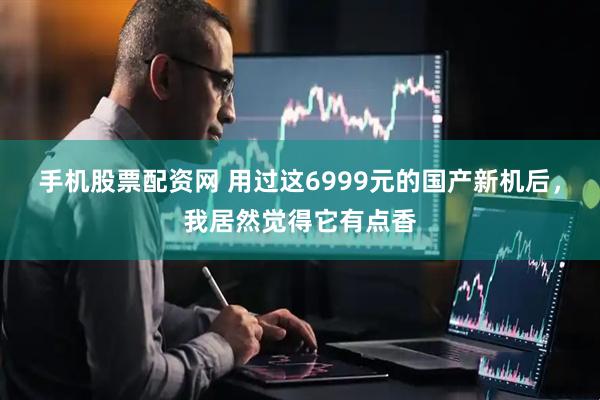 手机股票配资网 用过这6999元的国产新机后，我居然觉得它有点香
