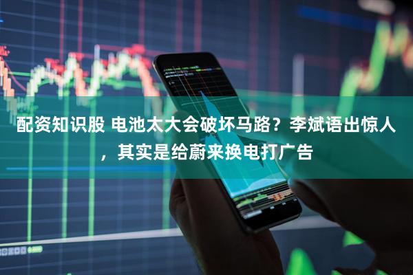 配资知识股 电池太大会破坏马路？李斌语出惊人，其实是给蔚来换电打广告