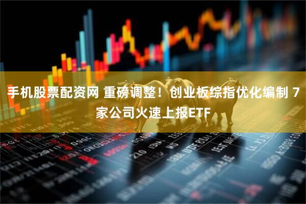 手机股票配资网 重磅调整！创业板综指优化编制 7家公司火速上报ETF