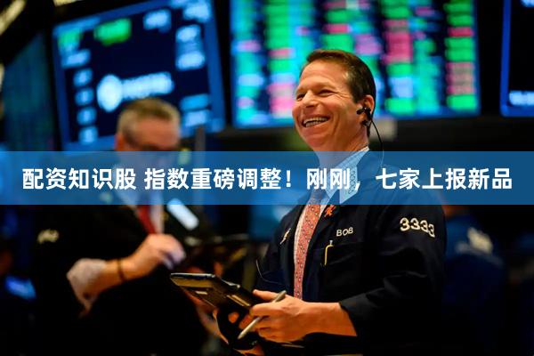 配资知识股 指数重磅调整！刚刚，七家上报新品