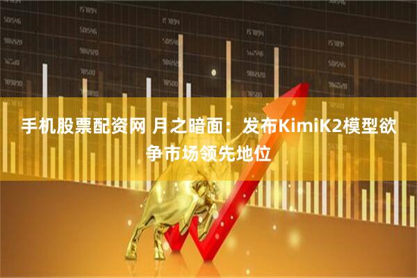 手机股票配资网 月之暗面：发布KimiK2模型欲争市场领先地位