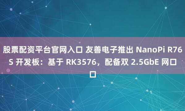 股票配资平台官网入口 友善电子推出 NanoPi R76S 开发板：基于 RK3576，配备双 2.5GbE 网口