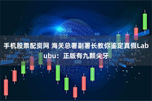 手机股票配资网 海关总署副署长教你鉴定真假Labubu：正版有九颗尖牙