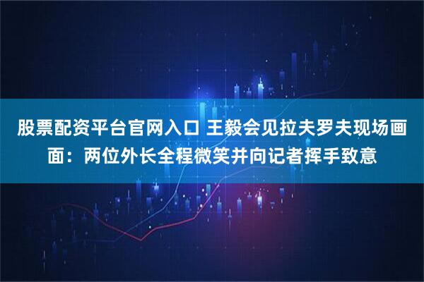 股票配资平台官网入口 王毅会见拉夫罗夫现场画面：两位外长全程微笑并向记者挥手致意