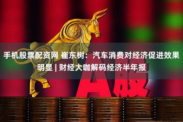 手机股票配资网 崔东树：汽车消费对经济促进效果明显 | 财经大咖解码经济半年报