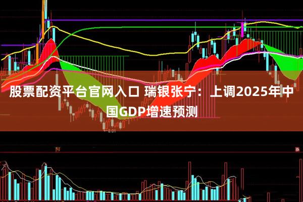股票配资平台官网入口 瑞银张宁：上调2025年中国GDP增速预测