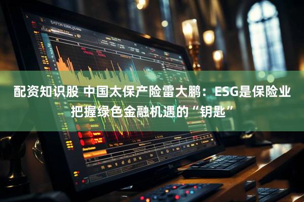 配资知识股 中国太保产险雷大鹏：ESG是保险业把握绿色金融机遇的“钥匙”