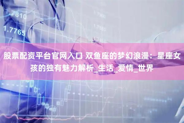 股票配资平台官网入口 双鱼座的梦幻浪漫：星座女孩的独有魅力解析_生活_爱情_世界
