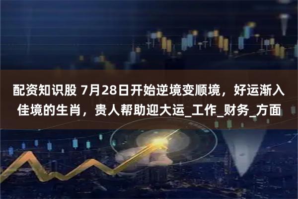 配资知识股 7月28日开始逆境变顺境，好运渐入佳境的生肖，贵人帮助迎大运_工作_财务_方面
