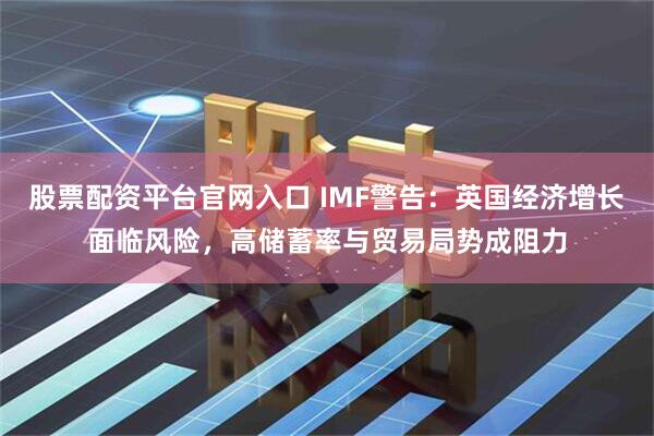股票配资平台官网入口 IMF警告：英国经济增长面临风险，高储蓄率与贸易局势成阻力