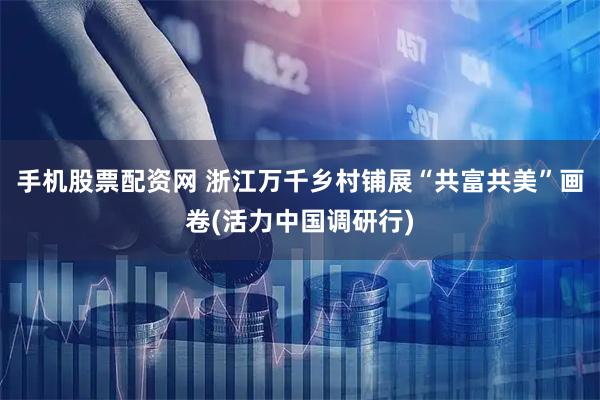 手机股票配资网 浙江万千乡村铺展“共富共美”画卷(活力中国调研行)