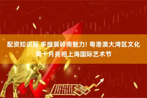 配资知识股 多维展岭南魅力! 粤港澳大湾区文化周十月亮相上海国际艺术节