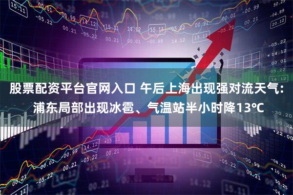 股票配资平台官网入口 午后上海出现强对流天气: 浦东局部出现冰雹、气温站半小时降13℃