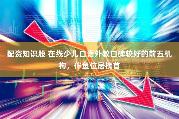 配资知识股 在线少儿口语外教口碑较好的前五机构，伴鱼位居榜首