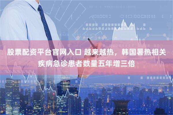 股票配资平台官网入口 越来越热，韩国暑热相关疾病急诊患者数量五年增三倍