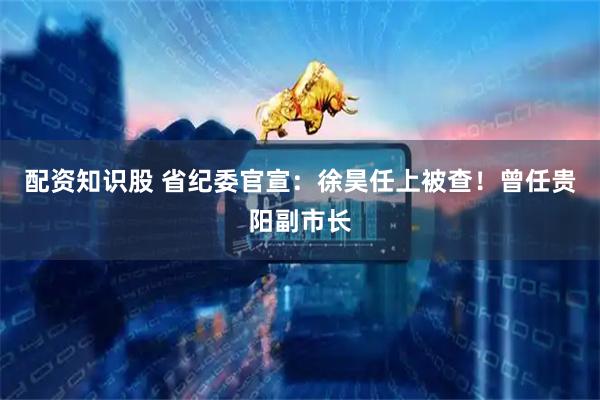 配资知识股 省纪委官宣：徐昊任上被查！曾任贵阳副市长