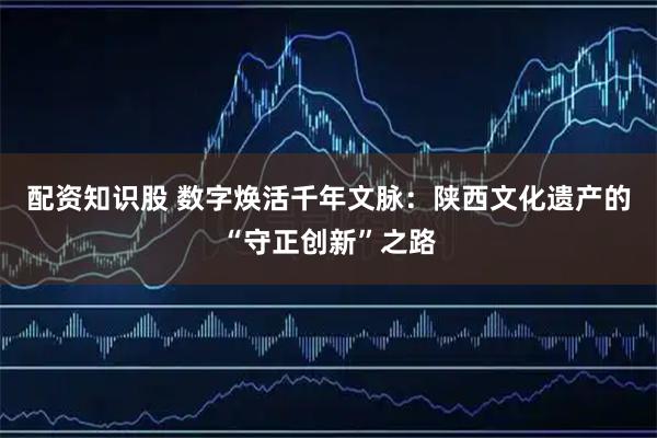 配资知识股 数字焕活千年文脉：陕西文化遗产的“守正创新”之路