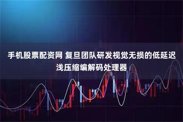 手机股票配资网 复旦团队研发视觉无损的低延迟浅压缩编解码处理器