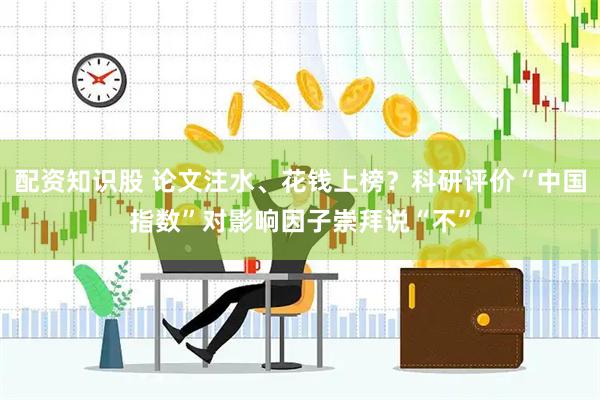 配资知识股 论文注水、花钱上榜？科研评价“中国指数”对影响因子崇拜说“不”