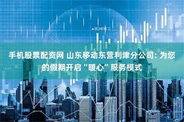 手机股票配资网 山东移动东营利津分公司: 为您的假期开启“暖心”服务模式