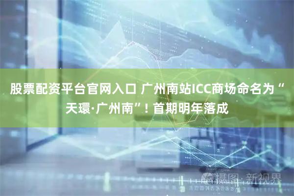 股票配资平台官网入口 广州南站ICC商场命名为“天環·广州南”! 首期明年落成